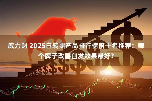 威力财 2025白转黑产品排行榜前十名推荐：哪个牌子改善白发效果最好？