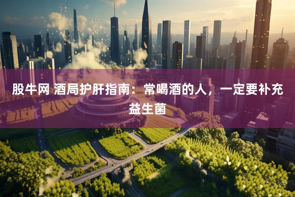 股牛网 酒局护肝指南：常喝酒的人，一定要补充益生菌