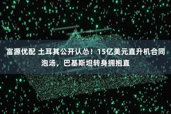 富源优配 土耳其公开认怂！15亿美元直升机合同泡汤，巴基斯坦转身拥抱直