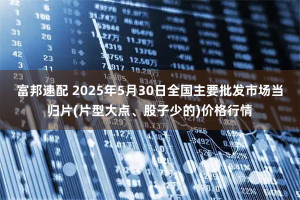 富邦速配 2025年5月30日全国主要批发市场当归片(片型大点、股子少的)价格行情
