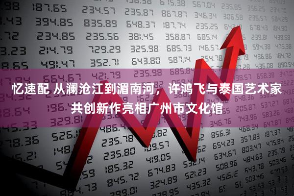 忆速配 从澜沧江到湄南河，许鸿飞与泰国艺术家共创新作亮相广州市文化馆