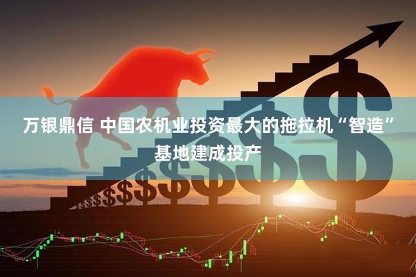 万银鼎信 中国农机业投资最大的拖拉机“智造”基地建成投产
