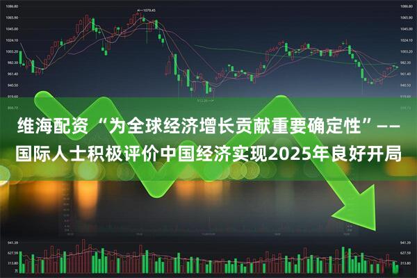维海配资 “为全球经济增长贡献重要确定性”——国际人士积极评价中国经济实现2025年良好开局