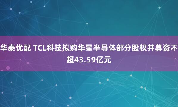 华泰优配 TCL科技拟购华星半导体部分股权并募资不超43.59亿元