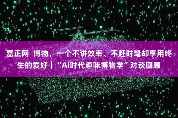 嘉正网  博物，一个不讲效率、不赶时髦却享用终生的爱好｜“AI时代趣味博物学”对谈回顾