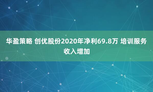 华盈策略 创优股份2020年净利69.8万 培训服务收入增加