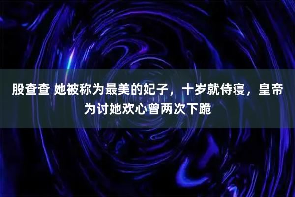 股查查 她被称为最美的妃子，十岁就侍寝，皇帝为讨她欢心曾两次下跪