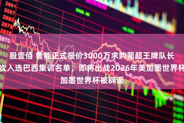 股壹佰 鲁能正式报价3000万求购葡超王牌队长，曾多次入选巴西集训名单，即将出战2026年美加墨世界杯被辟谣
