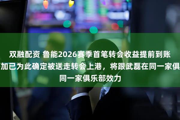 双融配资 鲁能2026赛季首笔转会收益提前到账！马德鲁加已为此确定被送走转会上港，将跟武磊在同一家俱乐部效力