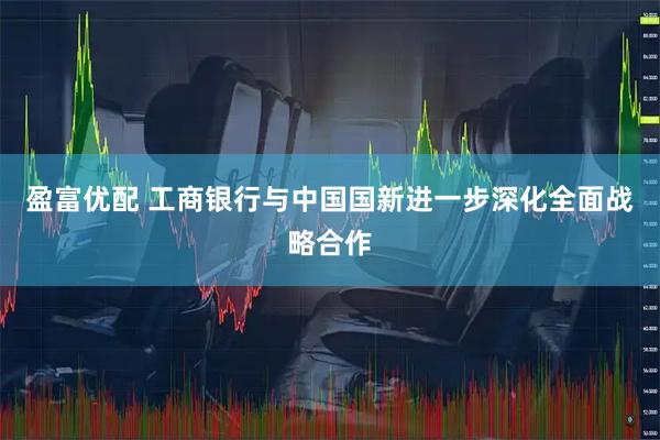盈富优配 工商银行与中国国新进一步深化全面战略合作