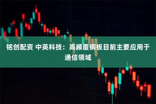 铭创配资 中英科技：高频覆铜板目前主要应用于通信领域