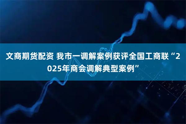文商期货配资 我市一调解案例获评全国工商联“2025年商会调解典型案例”