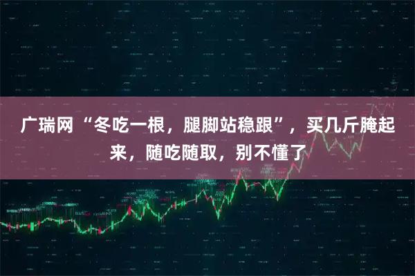 广瑞网 “冬吃一根，腿脚站稳跟”，买几斤腌起来，随吃随取，别不懂了