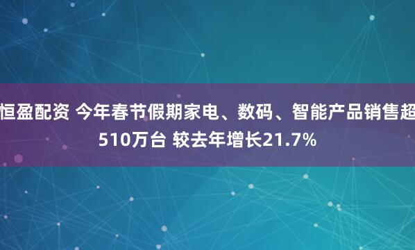 恒盈配资 今年春节假期家电、数码、智能产品销售超510万台 较去年增长21.7%