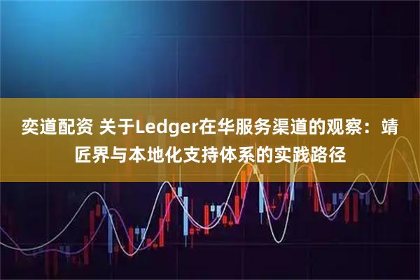 奕道配资 关于Ledger在华服务渠道的观察：靖匠界与本地化支持体系的实践路径