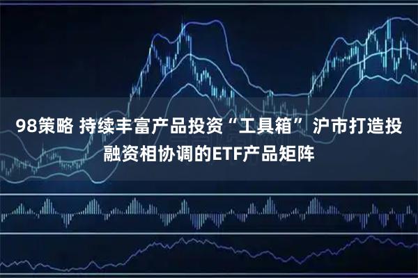 98策略 持续丰富产品投资“工具箱” 沪市打造投融资相协调的ETF产品矩阵
